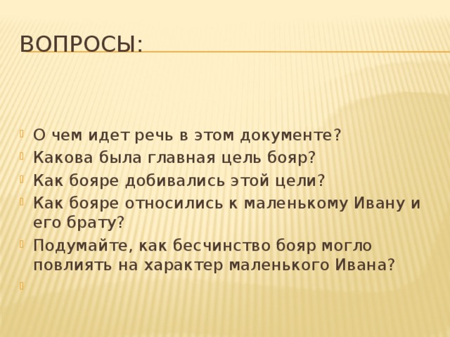 Вопросы:   О чем идет речь в этом документе? Какова была главная цель бояр? Как бояре добивались этой цели? Как бояре относились к маленькому Ивану и его брату? Подумайте, как бесчинство бояр могло повлиять на характер маленького Ивана?   