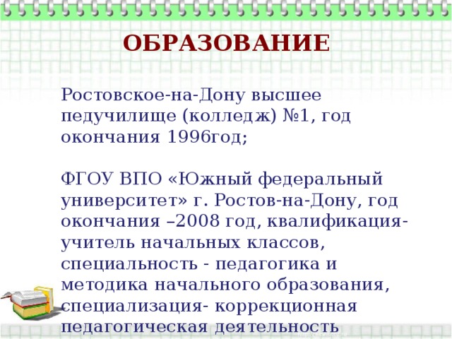 Образование Ростовское-на-Дону высшее педучилище (колледж) №1, год окончания 1996год; ФГОУ ВПО «Южный федеральный университет» г. Ростов-на-Дону, год окончания –2008 год, квалификация-учитель начальных классов, специальность - педагогика и методика начального образования, специализация- коррекционная педагогическая деятельность учителя. 