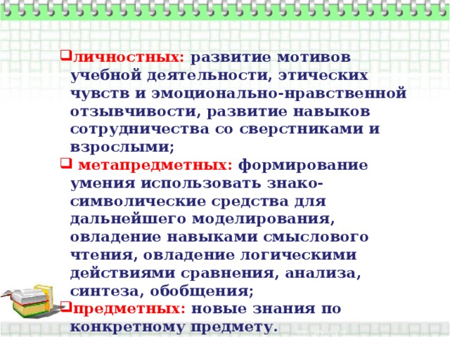 личностных:  развитие мотивов учебной деятельности, этических чувств и эмоционально-нравственной отзывчивости, развитие навыков сотрудничества со сверстниками и взрослыми;  метапредметных: формирование умения использовать знако-символические средства для дальнейшего моделирования, овладение навыками смыслового чтения, овладение логическими действиями сравнения, анализа, синтеза, обобщения; предметных: новые знания по конкретному предмету.  