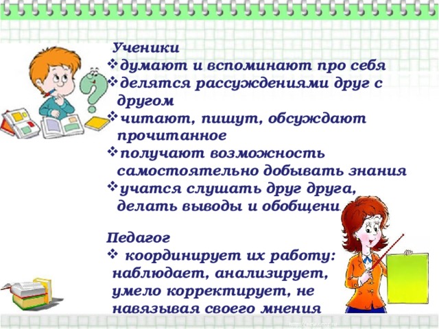   Ученики думают и вспоминают про себя делятся рассуждениями друг с другом читают, пишут, обсуждают прочитанное получают возможность самостоятельно добывать знания учатся слушать друг друга, делать выводы и обобщения  Педагог  координирует их работу:  наблюдает, анализирует,  умело корректирует, не  навязывая своего мнения  