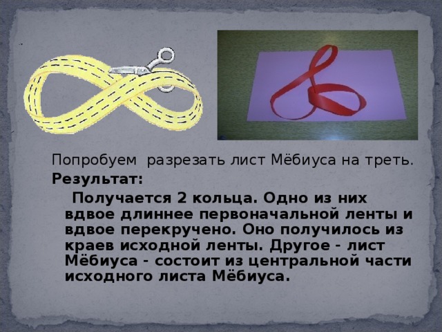 Попробуем разрезать лист Мёбиуса на треть. Результат:  Получается 2 кольца. Одно из них вдвое длиннее первоначальной ленты и вдвое перекручено. Оно получилось из краев исходной ленты. Другое - лист Мёбиуса - состоит из центральной части исходного листа Мёбиуса.   