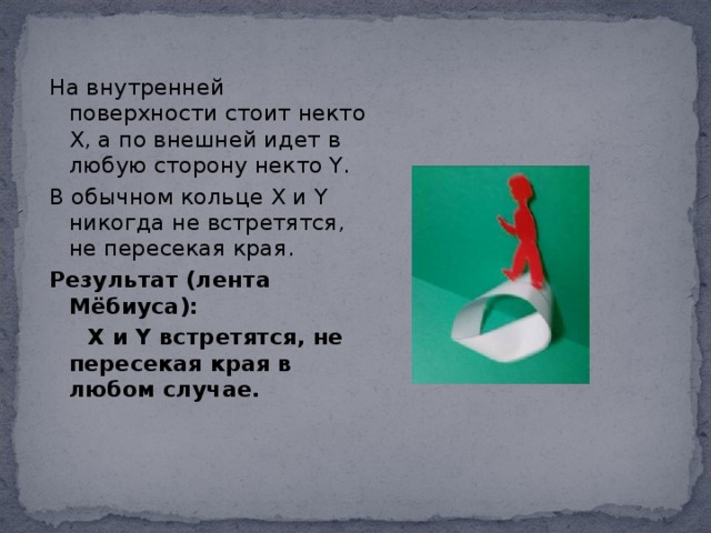 На внутренней поверхности стоит некто Х, а по внешней идет в любую сторону некто Y. В обычном кольце Х и Y никогда не встретятся, не пересекая края. Результат (лента Мёбиуса):  Х и Y встретятся, не пересекая края в любом случае.  