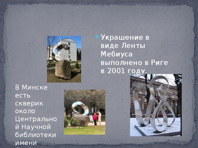 Украшение в виде Ленты Мебиуса выполнено в Риге в 2001 году.  В Минске есть скверик около Центральной Научной библиотеки имени Якуба Коласа. 