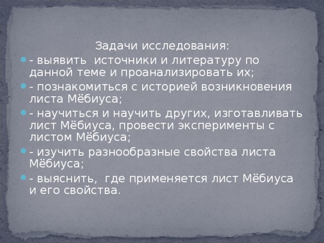 Задачи исследования: - выявить  источники и литературу по данной теме и проанализировать их; - познакомиться с историей возникновения листа Мёбиуса; - научиться и научить других, изготавливать лист Мёбиуса, провести эксперименты с листом Мёбиуса; - изучить разнообразные свойства листа Мёбиуса; - выяснить,  где применяется лист Мёбиуса и его свойства.  