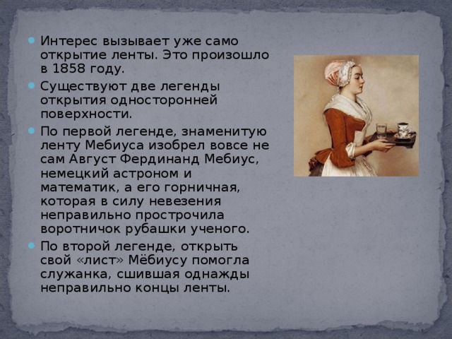 Интерес вызывает уже само открытие ленты. Это произошло в 1858 году. Существуют две легенды открытия односторонней поверхности. По первой легенде, знаменитую ленту Мебиуса изобрел вовсе не сам Август Фердинанд Мебиус, немецкий астроном и математик, а его горничная, которая в силу невезения неправильно прострочила воротничок рубашки ученого. По второй легенде, открыть свой «лист» Мёбиусу помогла служанка, сшившая однажды неправильно концы ленты.  
