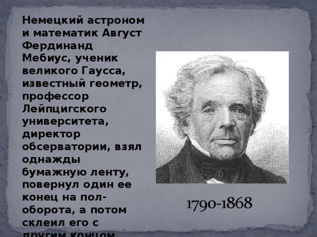 Немецкий астроном и математик Август Фердинанд Мебиус, ученик великого Гаусса, известный геометр, профессор Лейпцигского университета, директор обсерватории, взял однажды бумажную ленту, повернул один ее конец на пол-оборота, а потом склеил его с другим концом. 
