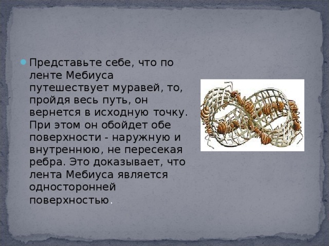 Представьте себе, что по ленте Мебиуса путешествует муравей, то, пройдя весь путь, он вернется в исходную точку. При этом он обойдет обе поверхности - наружную и внутреннюю, не пересекая ребра. Это доказывает, что лента Мебиуса является односторонней поверхностью . 