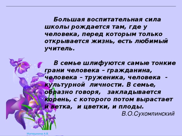   Большая воспитательная сила школы рождается там, где у человека, перед которым только открывается жизнь, есть любимый учитель.    В семье шлифуются самые тонкие грани человека – гражданина, человека – труженика, человека - культурной личности. В семье, образно говоря, закладывается корень, с которого потом вырастает и ветка, и цветки, и плоды. . В.О.Сухомлинский 