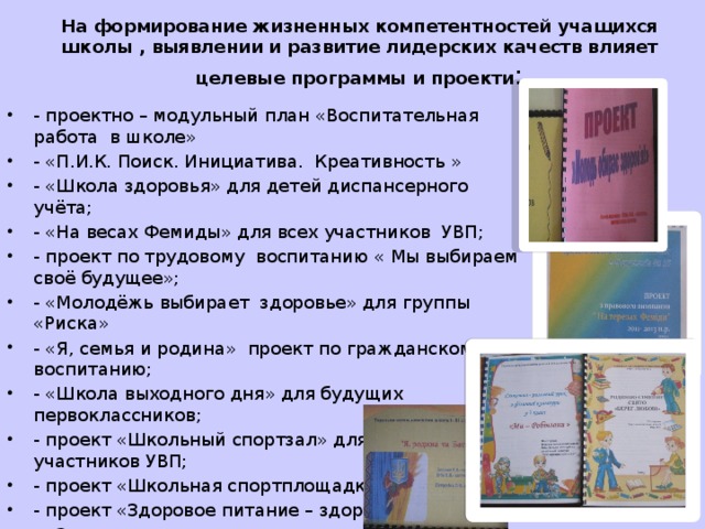 На формирование жизненных компетентностей учащихся школы , выявлении и развитие лидерских качеств влияет целевые программы и проекти : - проектно – модульный план «Воспитательная работа в школе» - «П.И.К. Поиск. Инициатива. Креативность » - «Школа здоровья» для детей диспансерного учёта; - «На весах Фемиды» для всех участников УВП; - проект по трудовому воспитанию « Мы выбираем своё будущее»; - «Молодёжь выбирает здоровье» для группы «Риска» - «Я, семья и родина» проект по гражданскому воспитанию; - «Школа выходного дня» для будущих первоклассников; - проект «Школьный спортзал» для всех участников УВП; - проект «Школьная спортплощадка»; - проект «Здоровое питание – здоровые дети»; - «Защити свою жизнь» для всех участников УВП 
