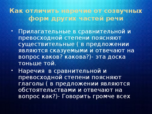 Как отличить наречие от созвучных форм других частей речи Прилагательные в сравнительной и превосходной степени поясняют существительные ( в предложении являются сказуемыми и отвечают на вопрос каков? какова?)- эта доска тоньше той. Наречия в сравнительной и превосходной степени поясняют глаголы ( в предложении являются обстоятельствами и отвечают на вопрос как?)- Говорить громче всех 