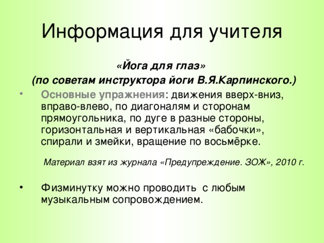 Информация для учителя «Йога для глаз»  (по советам инструктора йоги В.Я.Карпинского.) Основные упражнения : движения вверх-вниз, вправо-влево, по диагоналям и сторонам прямоугольника, по дуге в разные стороны, горизонтальная и вертикальная «бабочки», спирали и змейки, вращение по восьмёрке. Материал взят из журнала «Предупреждение. ЗОЖ», 2010 г .