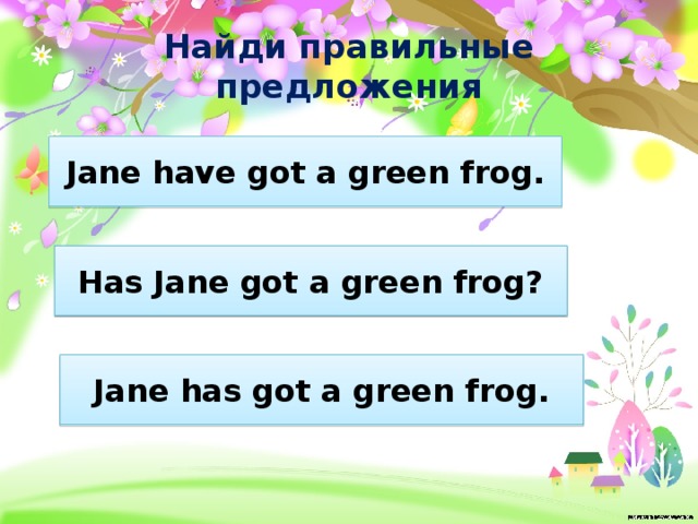 Найди правильные предложения Jane have got a green frog. Has Jane got a green frog? Jane has got a green frog. 