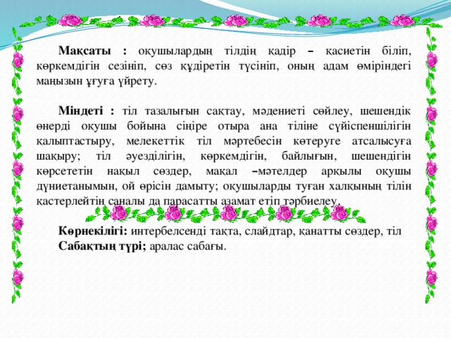 Мақсаты : оқушылардың тілдің қадір – қасиетін біліп, көркемдігін сезініп, сөз құдіретін түсініп, оның адам өміріндегі маңызын ұғуға үйрету. Міндеті : тіл тазалығын сақтау, мәдениеті сөйлеу, шешендік өнерді оқушы бойына сіңіре отыра ана тіліне сүйіспеншілігін қалыптастыру, мелекеттік тіл мәртебесін көтеруге атсалысуға шақыру; тіл әуезділігін, көркемдігін, байлығын, шешендігін көрсететін нақыл сөздер, мақал – мәтелдер арқылы оқушы дүниетанымын, ой өрісін дамыту; оқушыларды туған халқының тілін қастерлейтін саналы да парасатты азамат етіп тәрбиелеу. Көрнекілігі: интербелсенді тақта, слайдтар, қанатты сөздер, тіл Сабақтың түрі; аралас сабағы. 