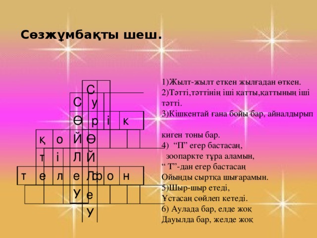 Сөзжұмбақты шеш. С Ө Й Л е У 1)Жылт-жылт еткен жылғадан өткен. 2)Тәтті,тәттінің іші қатты,қаттының іші тәтті. 3)Кішкентай ғана бойы бар, айналдырып киген тоны бар. 4) “П” егер бастасаң, зоопаркте тұра аламын, “ Т”-дан егер бастасаң Ойыңды сыртқа шығарамын. 5)Шыр-шыр етеді, Ұстасаң сөйлеп кетеді. 6) Аулада бар, елде жоқ Дауылда бар, желде жоқ қ С Ө т т у о р е Й і Л і л к е У ф о н 