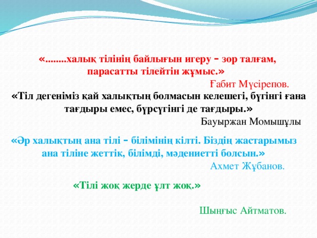                     «Тіл жүректің айтқанына көнсе жалған шықпайды.»  Абай Құнанбайұлы.      « ........халық тілінің байлығын игеру – зор талғам, парасатты тілейтін жұмыс. »   Ғабит Мүсірепов. « Тіл дегеніміз қай халықтың болмасын келешегі, бүгінгі ғана тағдыры емес, бүрсүгінгі де тағдыры. »   Бауыржан Момышұлы « Әр халықтың ана тілі – білімінің кілті. Біздің жастарымыз ана тіліне жеттік, білімді, мәдениетті болсын. »  Ахмет Жұбанов. « Тілі жоқ жерде ұлт жоқ. »  Шыңғыс Айтматов. 