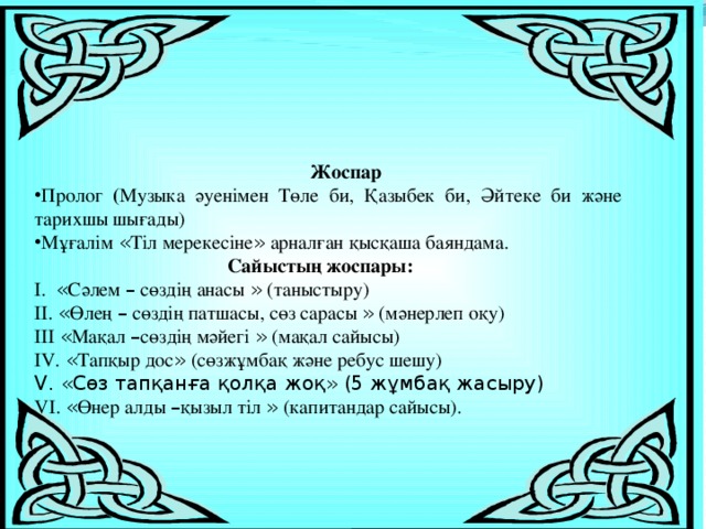 Жоспар Пролог ( Музыка әуенімен Төле би, Қазыбек би, Әйтеке би және тарихшы шығады) Мұғалім « Тіл мерекесіне » арналған қысқаша баяндама.  Сайыстың жоспары: I. « Сәлем – сөздің анасы » (таныстыру) II. « Өлең – сөздің патшасы, сөз сарасы » (мәнерлеп оқу) IIІ « Мақал – сөздің мәйегі » (мақал сайысы) IV. « Тапқыр дос » (сөзжұмбақ және ребус шешу) V. «Сөз тапқанға қолқа жоқ» (5 жұмбақ жасыру) VІ. « Өнер алды – қызыл тіл » (капитандар сайысы). 
