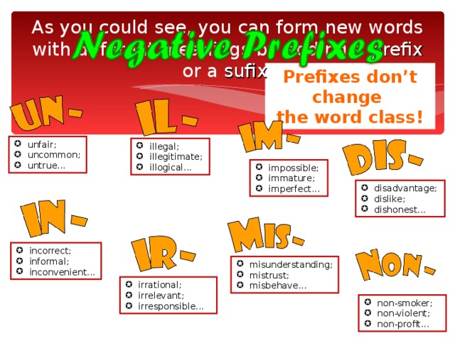 As you could see, you can form new words with different meanings by adding a prefix or a sufix . Prefixes don’t change the word class! unfair; uncommon; untrue... illegal; illegitimate; illogical... impossible; immature; imperfect... disadvantage; dislike; dishonest... incorrect; informal; inconvenient... misunderstanding; mistrust; misbehave... irrational; irrelevant; irresponsible... non-smoker; non-violent; non-profit... 