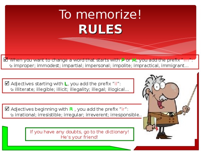 To memorize!  RULES   When you want to change a word that starts with P or M , you add the prefix “ im ”:    improper; immodest; impartial; impersonal; impolite; impractical, immigrant…   Adjectives starting with L , you add the prefix “ il ”:    illiterate; illegible; illicit; illegality; illegal; illogical…   Adjectives beginning with R , you add the prefix “ ir ”:    irrational; irresistible; irregular; irreverent; irresponsible… If you have any doubts, go to the dictionary! He’s your friend! 
