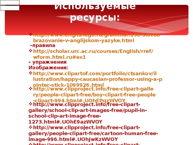 Используемые ресурсы:  http://www.englishege.ru/grammar/150-slovoobrazovanie-v-anglijskom-yazyke.html -правила http://scholar.urc.ac.ru/courses/English/rref/wform.html.ru#ex1 - упражнения Изображения: http://www.clipartof.com/portfolio/ctsankov/illustration/happy-caucasian-professor-using-a-pointer-stick-1099926.html http://www.clipproject.info/free-clipart-gallery/people-clipart-free/boy-clipart-free-people-clipart-994.html#.UOhEPqzWVOY http://www.clipproject.info/free-clipart-gallery/school-clip-art-images-free/pupil-in-school-clip-art-image-free-1273.html#.UOhE9azWVOY http://www.clipproject.info/free-clipart-gallery/people-clipart-free/cartoon-human-free-image-996.html#.UOhJwKzWVOY http://www.clipproject.info/free-clipart-gallery/people-clipart-free/question-clipart-people-pics-free-download-1015.html#.UOhKWqzWVOY 