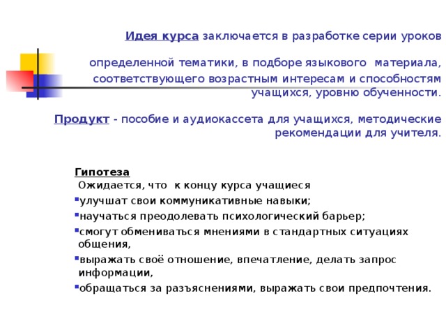 Идея курса заключается в разработке серии уроков определенной тематики, в подборе языкового  материала, соответствующего возрастным интересам и способностям учащихся, уровню обученности.   Продукт  - пособие и аудиокассета для учащихся, методические рекомендации для учителя.   Гипотеза  Ожидается, что к концу курса учащиеся улучшат свои коммуникативные навыки; научаться преодолевать психологический барьер; смогут обмениваться мнениями в стандартных ситуациях общения, выражать своё отношение, впечатление, делать запрос информации, обращаться за разъяснениями, выражать свои предпочтения. 