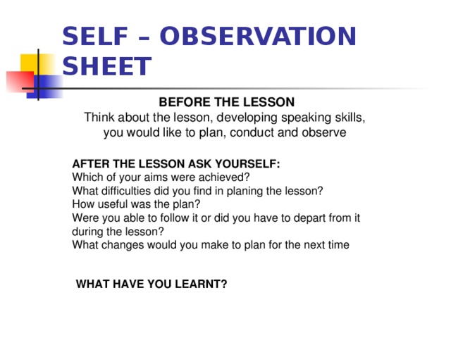 SELF – OBSERVATION SHEET  BEFORE THE LESSON Think about the lesson, developing speaking skills,  you would like to plan, conduct and observe  AFTER THE LESSON ASK YOURSELF: Which of your aims were achieved? What difficulties did you find in planing the lesson? How useful was the plan? Were you able to follow it or did you have to depart from it during the lesson? What changes would you make to plan for the next time  WHAT HAVE YOU LEARNT?  