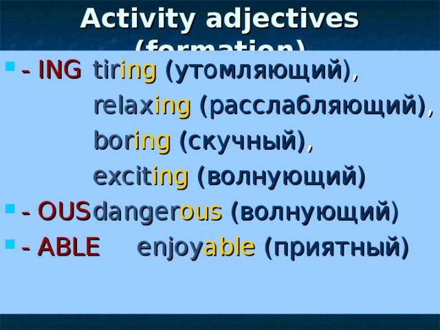 Activity adjectives (formation) - ING  tir ing ( утомляющий) ,    relax ing  (расслабляющий) ,    bor ing  (скучный) ,    excit ing  (волнующий) - OUS  danger ous  (волнующий) - ABLE   enjoy able  (приятный) 