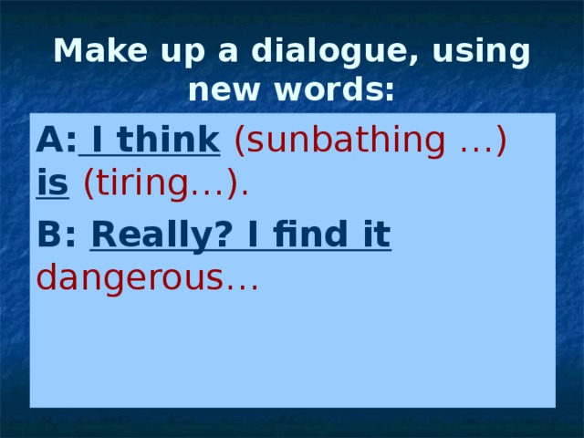 Make up a dialogue, using new words: A: I think  (sunbathing …)  is  (tiring…). B: Really? I find it  dangerous… 