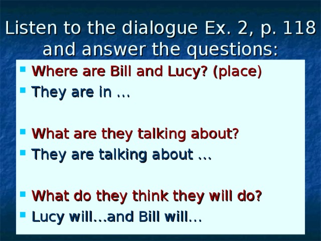 Listen to the dialogue Ex. 2, p. 118 and answer the questions: Where are Bill and Lucy? (place) They are in … What are they talking about? They are talking about …  What do they think they will do? Lucy will…and Bill will… 