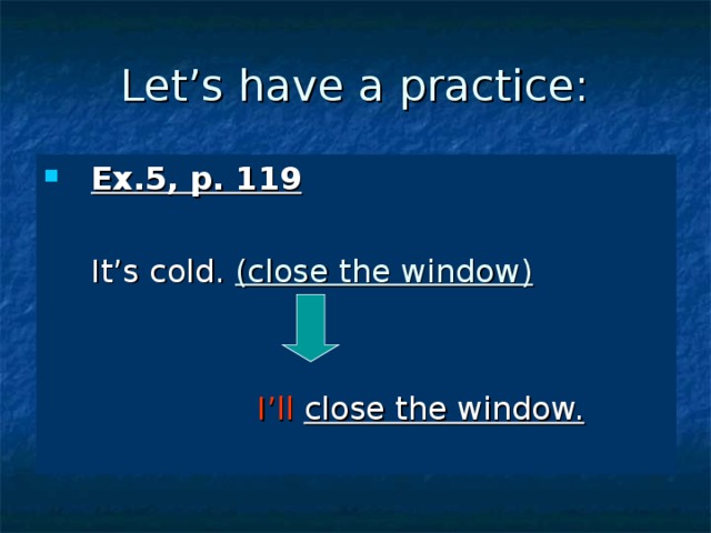 Let’s have a practice: Ex.5, p. 119   It’s cold. (close the window)       I’ll  close the window. 