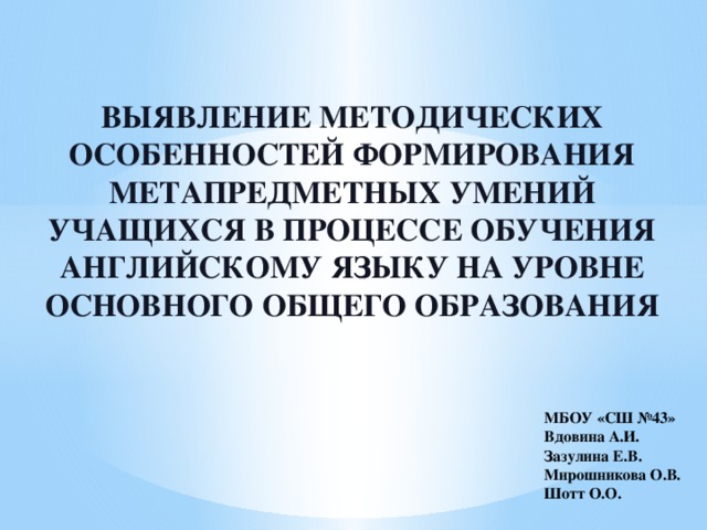 ВЫЯВЛЕНИЕ МЕТОДИЧЕСКИХ ОСОБЕННОСТЕЙ ФОРМИРОВАНИЯ МЕТАПРЕДМЕТНЫХ УМЕНИЙ УЧАЩИХСЯ В ПРОЦЕССЕ ОБУЧЕНИЯ АНГЛИЙСКОМУ ЯЗЫКУ НА УРОВНЕ ОСНОВНОГО ОБЩЕГО ОБРАЗОВАНИЯ МБОУ «СШ №43» Вдовина А.И. Зазулина Е.В. Мирошникова О.В. Шотт О.О. 