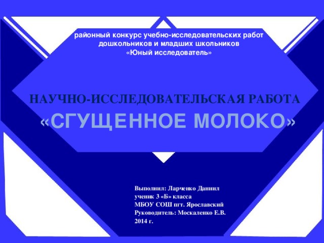 районный конкурс учебно-исследовательских работ  дошкольников и младших школьников  «Юный исследователь» НАУЧНО-ИССЛЕДОВАТЕЛЬСКАЯ РАБОТА «СГУЩЕННОЕ МОЛОКО» Выполнил: Ларченко Даниил ученик 3 «Б» класса МБОУ СОШ пгт. Ярославский Руководитель: Москаленко Е.В. 2014 г.