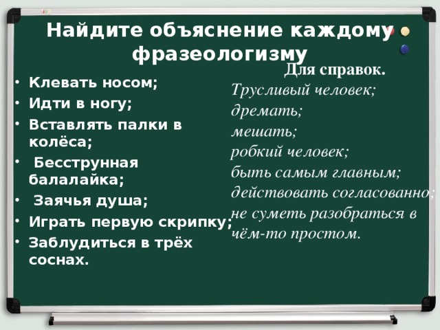 Найдите объяснение каждому фразеологизму Для справок.  Трусливый человек; дремать; мешать; робкий человек; быть самым главным; действовать согласованно; не суметь разобраться в чём-то простом. Клевать носом; Идти в ногу; Вставлять палки в колёса;  Бесструнная балалайка;  Заячья душа; Играть первую скрипку; Заблудиться в трёх соснах.  