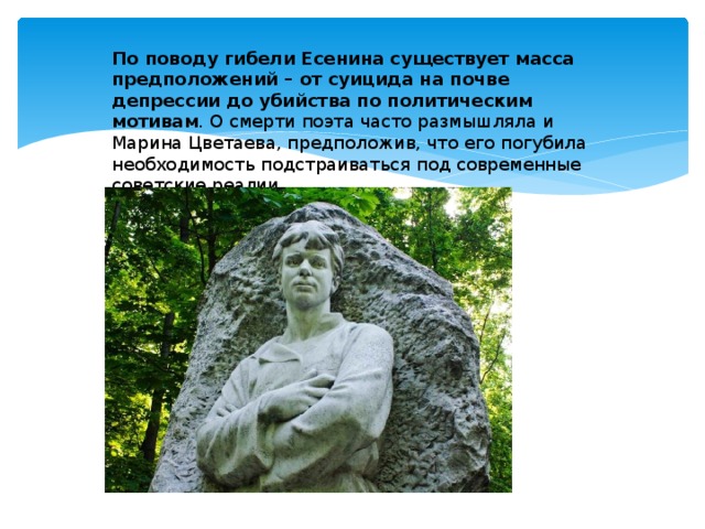  По поводу гибели Есенина существует масса предположений – от суицида на почве депрессии до убийства по политическим мотивам . О смерти поэта часто размышляла и Марина Цветаева, предположив, что его погубила необходимость подстраиваться под современные советские реалии. 