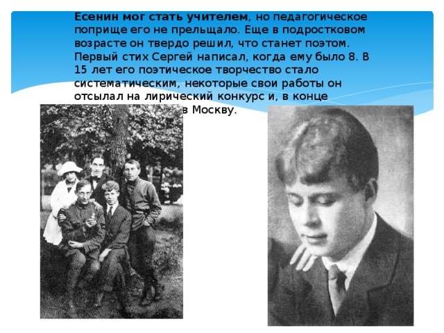 Есенин мог стать учителем , но педагогическое поприще его не прельщало. Еще в подростковом возрасте он твердо решил, что станет поэтом. Первый стих Сергей написал, когда ему было 8. В 15 лет его поэтическое творчество стало систематическим, некоторые свои работы он отсылал на лирический конкурс и, в конце концов, переехал в Москву. 