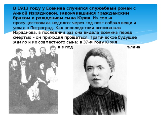  В 1913 году у Есенина случился служебный роман с Анной Изрядновой, закончившийся гражданским браком и рождением сына Юрия . Их семья просуществовала недолго: через год поэт собрал вещи и уехал в Петроград. Как впоследствии вспоминала Изряднова, в последний раз она видела Есенина перед смертью – он приходил прощаться. Трагическое будущее ждало и их совместного сына: в 37-м году Юрия расстреляли, обвинив в подготовке покушения на Сталина. 