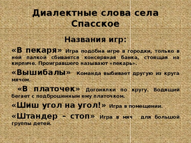 Диалектные слова села Спасское Названия игр: «В пекаря»  Игра подобна игре в городки, только в ней палкой сбивается консервная банка, стоящая на кирпиче. Проигравшего называют «пекарь». «Вышибалы» Команда выбивает другую из круга мячом.  «В платочек»  Догонялки по кругу. Водящий бегает с подброшенным ему платочком. «Шиш угол на угол!» Игра в помещении.  «Штандер – стоп» Игра в мяч  для большой группы детей. 