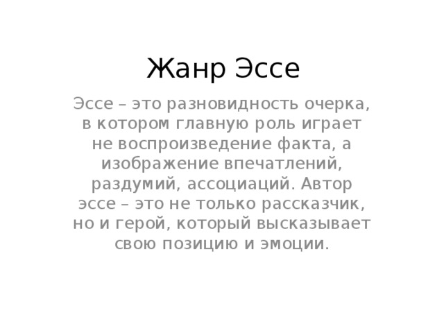 Жанр Эссе Эссе – это разновидность очерка, в котором главную роль играет не воспроизведение факта, а изображение впечатлений, раздумий, ассоциаций. Автор эссе – это не только рассказчик, но и герой, который высказывает свою позицию и эмоции. 