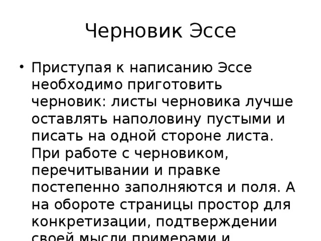 Черновик Эссе Приступая к написанию Эссе необходимо приготовить черновик: листы черновика лучше оставлять наполовину пустыми и писать на одной стороне листа. При работе с черновиком, перечитывании и правке постепенно заполняются и поля. А на обороте страницы простор для конкретизации, подтверждении своей мысли примерами и цитатами. 
