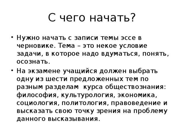 С чего начать? Нужно начать с записи темы эссе в черновике. Тема – это некое условие задачи, в которое надо вдуматься, понять, осознать. На экзамене учащийся должен выбрать одну из шести предложенных тем по разным разделам курса обществознания: философия, культурология, экономика, социология, политология, правоведение и высказать свою точку зрения на проблему данного высказывания. 