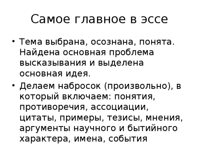 Самое главное в эссе Тема выбрана, осознана, понята. Найдена основная проблема высказывания и выделена основная идея. Делаем набросок (произвольно), в который включаем: понятия, противоречия, ассоциации, цитаты, примеры, тезисы, мнения, аргументы научного и бытийного характера, имена, события 