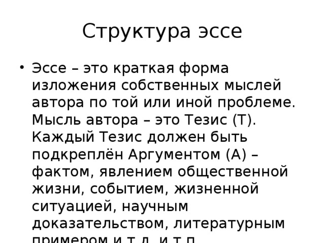Структура эссе Эссе – это краткая форма изложения собственных мыслей автора по той или иной проблеме. Мысль автора – это Тезис (Т). Каждый Тезис должен быть подкреплён Аргументом (А) – фактом, явлением общественной жизни, событием, жизненной ситуацией, научным доказательством, литературным примером и т.д. и т.п. 