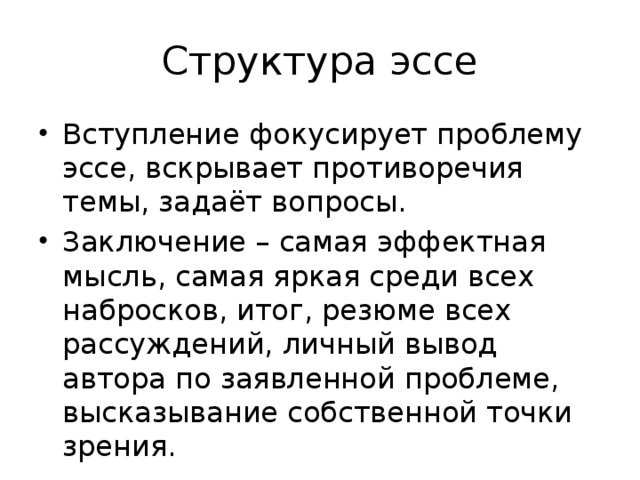 Структура эссе Вступление фокусирует проблему эссе, вскрывает противоречия темы, задаёт вопросы. Заключение – самая эффектная мысль, самая яркая среди всех набросков, итог, резюме всех рассуждений, личный вывод автора по заявленной проблеме, высказывание собственной точки зрения. 