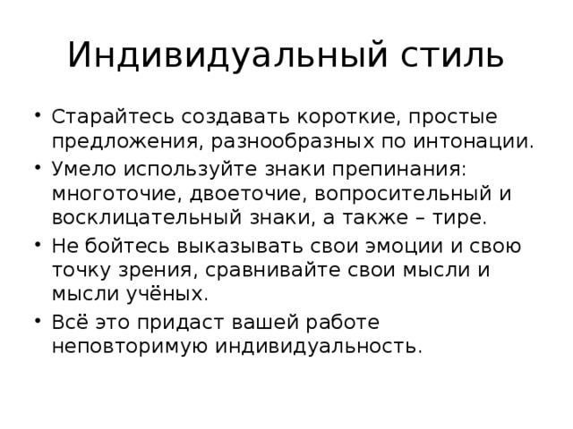 Индивидуальный стиль Старайтесь создавать короткие, простые предложения, разнообразных по интонации. Умело используйте знаки препинания: многоточие, двоеточие, вопросительный и восклицательный знаки, а также – тире. Не бойтесь выказывать свои эмоции и свою точку зрения, сравнивайте свои мысли и мысли учёных. Всё это придаст вашей работе неповторимую индивидуальность. 