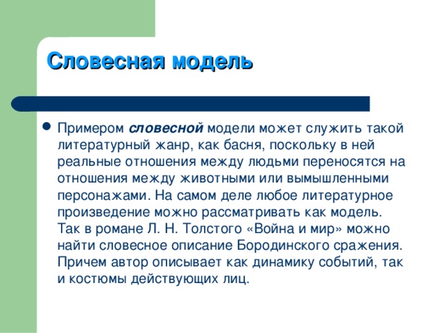 Словесная модель Примером словесной модели может служить такой литературный жанр, как басня, поскольку в ней реальные отношения между людьми переносятся на отношения между животными или вымышленными персонажами. На самом деле любое литературное произведение можно рассматривать как модель. Так в романе Л. Н. Толстого «Война и мир» можно найти словесное описание Бородинского сражения. Причем автор описывает как динамику событий, так и костюмы действующих лиц. 