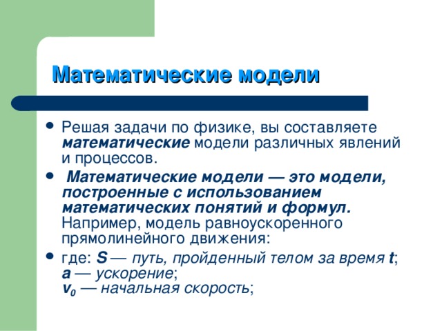   Математические модели  Решая задачи по физике, вы составляете математические модели различных явлений и процессов.      Математические модели — это модели, построенные с использованием математических понятий и формул. Например, модель равноускоренного прямолинейного движения: где: S  — путь, пройденный телом за время t ;  a  — ускорение ;  v 0 — начальная скорость ; 