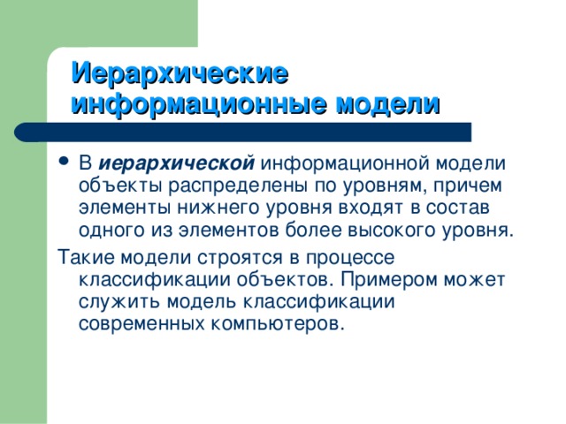 Иерархические информационные модели В иерархической информационной модели объекты распределены по уровням, причем элементы нижнего уровня входят в состав одного из элементов более высокого уровня. Такие модели строятся в процессе классификации объектов. Примером может служить модель классификации современных компьютеров. 