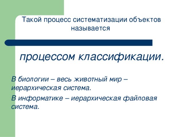 Такой процесс систематизации объектов называется  процессом классификации.  В биологии – весь животный мир – иерархическая система. В информатике – иерархическая файловая система. 
