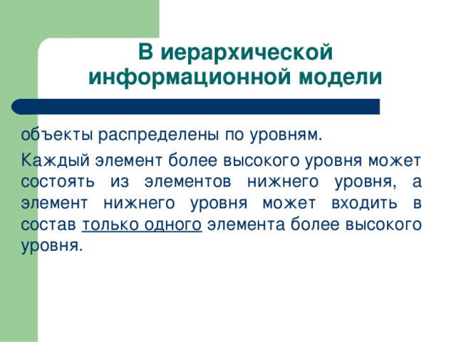 В иерархической информационной модели объекты распределены по уровням. Каждый элемент более высокого уровня может состоять из элементов нижнего уровня, а элемент нижнего уровня может входить в состав только одного элемента более высокого уровня. 