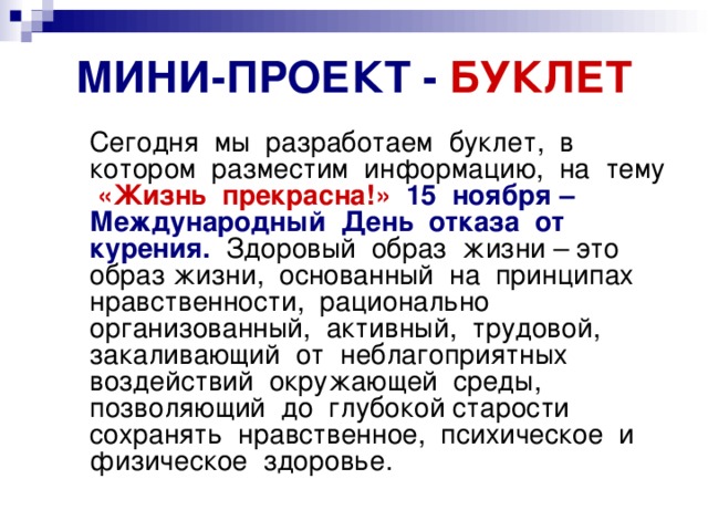 МИНИ-ПРОЕКТ - БУКЛЕТ  Сегодня мы разработаем буклет, в котором разместим информацию, на тему «Жизнь прекрасна!»  15 ноября – Международный День отказа от курения. Здоровый образ жизни – это образ жизни, основанный на принципах нравственности, рационально организованный, активный, трудовой, закаливающий от неблагоприятных воздействий окружающей среды, позволяющий до глубокой старости сохранять нравственное, психическое и физическое здоровье. 