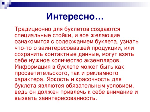 Интересно…  Традиционно для буклетов создаются специальные стойки, и все желающие ознакомится с содержанием буклета, узнать что-то о заинтересовавшей продукции, или сохранить контактные данные, могут взять себе нужное количество экземпляров. Информация в буклете может быть как просветительского, так и рекламного характера. Яркость и красочность для буклета являются обязательным условием, ведь он должен привлечь к себе внимание и вызвать заинтересованность. 